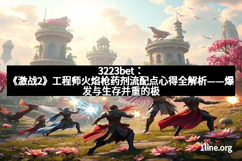 3223bet：《激战2》工程师火焰枪药剂流配点心得全解析——爆发与生存并重的极致体验